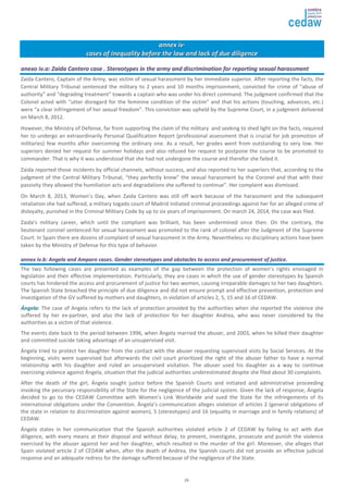 aannnneexx iivv· 
ccaasseess ooff iinneeqquuaalliittyy bbeeffoorree tthhee llaaww aanndd llaacckk ooff dduuee ddiilliiggeennccee 
aanneexxoo iivv..aa:: ZZaaiiddaa CCaanntteerroo ccaassee .. SStteerreeoottyyppeess iinn tthhee aarrmmyy aanndd ddiissccrriimmiinnaattiioonn ffoorr rreeppoorrttiinngg sseexxuuaall hhaarraassssmmeenntt 
Zaida Cantero, Captain of the Army, was victim of sexual harassment by her immediate superior. After reporting the facts, the 
Central Military Tribunal sentenced the military to 2 years and 10 months imprisonment, convicted for crime of “abuse of 
authority” and “degrading treatment” towards a captain who was under his direct command. The judgment confirmed that the 
Colonel acted with “utter disregard for the feminine condition of the victim” and that his actions (touching, advances, etc.) 
were “a clear infringement of her sexual freedom”. This conviction was upheld by the Supreme Court, in a judgment delivered 
on March 8, 2012. 
However, the Ministry of Defense, far from supporting the claim of the military and seeking to shed light on the facts, required 
her to undergo an extraordinarily Personal Qualification Report (professional assessment that is crucial for job promotion of 
militaries) few months after overcoming the ordinary one. As a result, her grades went from outstanding to very low. Her 
superiors denied her request for summer holidays and also refused her request to postpone the course to be promoted to 
commander. That is why it was understood that she had not undergone the course and therefor she failed it. 
Zaida reported those incidents by official channels, without success, and also reported to her superiors that, according to the 
judgment of the Central Military Tribunal, “they perfectly knew” the sexual harassment by the Coronel and that with their 
passivity they allowed the humiliation acts and degradations she suffered to continue”. Her complaint was dismissed. 
On March 8, 2013, Women’s Day, when Zaida Cantero was still off work because of the harassment and the subsequent 
retaliation she had suffered, a military togado court of Madrid initiated criminal proceedings against her for an alleged crime of 
disloyalty, punished in the Criminal Military Code by up to six years of imprisonment. On march 24, 2014, the case was filed. 
Zaida’s military career, which until the compliant was brilliant, has been undermined since then. On the contrary, the 
lieutenant coronel sentenced for sexual harassment was promoted to the rank of colonel after the Judgment of the Supreme 
Court. In Spain there are dozens of complaint of sexual harassment in the Army. Nevertheless no disciplinary actions have been 
taken by the Ministry of Defense for this type of behavior. 
aannnneexx iivv..bb:: AAnnggeellaa aanndd AAmmppaarroo ccaasseess.. GGeennddeerr sstteerreeoottyyppeess aanndd oobbssttaacclleess ttoo aacccceessss aanndd pprrooccuurreemmeenntt ooff jjuussttiiccee.. 
The two following cases are presented as examples of the gap between the protection of women’s rights envisaged in 
legislation and their effective implementation. Particularly, they are cases in which the use of gender stereotypes by Spanish 
courts has hindered the access and procurement of justice for two women, causing irreparable damages to her two daughters. 
The Spanish State breached the principle of due diligence and did not ensure prompt and effective prevention, protection and 
investigation of the GV suffered by mothers and daughters, in violation of articles 2, 5, 15 and 16 of CEDAW. 
ÁÁnnggeellaa: The case of Angela refers to the lack of protection provided by the authorities when she reported the violence she 
suffered by her ex-partner, and also the lack of protection for her daughter Andrea, who was never considered by the 
authorities as a victim of that violence. 
The events date back to the period between 1996, when Ángela married the abuser, and 2003, when he killed their daughter 
and committed suicide taking advantage of an unsupervised visit. 
Ángela tried to protect her daughter from the contact with the abuser requesting supervised visits by Social Services. At the 
beginning, visits were supervised but afterwards the civil court prioritized the right of the abuser father to have a normal 
relationship with his daughter and ruled an unsupervised visitation. The abuser used his daughter as a way to continue 
exercising violence against Ángela, situation that the judicial authorities underestimated despite she filed about 30 complaints. 
After the death of the girl, Ángela sought justice before the Spanish Courts and initiated and administrative proceeding 
invoking the pecuniary responsibility of the State for the negligence of the judicial system. Given the lack of response, Ángela 
decided to go to the CEDAW Committee with Women’s Link Worldwide and sued the State for the infringements of its 
international obligations under the Convention. Ángela’s communication alleges violation of articles 2 (general obligations of 
the state in relation to discrimination against women), 5 (stereotypes) and 16 (equality in marriage and in family relations) of 
CEDAW. 
Ángela states in her communication that the Spanish authorities violated article 2 of CEDAW by failing to act with due 
diligence, with every means at their disposal and without delay, to prevent, investigate, prosecute and punish the violence 
exercised by the abuser against her and her daughter, which resulted in the murder of the girl. Moreover, she alleges that 
Spain violated article 2 of CEDAW when, after the death of Andrea, the Spanish courts did not provide an effective judicial 
response and an adequate redress for the damage suffered because of the negligence of the State. 
26 
 