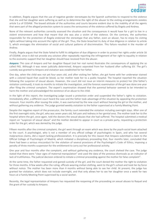 In addition, Ángela argues that the use of negative gender stereotypes by the Spanish authorities to respond to the violence 
that she and her daughter were suffering as well as to determine the right of the abuser to the visiting arrangements violates 
article 5.a of CEDAW. The biased attitude of the authorities and courts became evident due to the inability of all the agents 
that were part of the alleged protection system to assess the seriousness of the violence suffered by Ángela and Andrea. 
None of the relevant authorities correctly assessed the situation and the consequences it would have for a girl to live in a 
violent environment and how that meant that she was also a victim of the violence. On the contrary, the authorities 
responsible for the protection of Ángela endorsed the stereotype that any father, even an abuser, has to enjoy his visiting 
rights without taking into account the rights of the girl. Thus, the State breached its duty of due diligence in relation to article 
5, which envisages the elimination of social and cultural patterns of discrimination. This failure resulted in the murder of 
Andrea. 
Finally, Ángela argues that the State failed to fulfill its obligation of due diligence in order to protect her rights under article 16 
of CEDAW, since it did not provide any solution after repeatedly reporting the infringement of her right to equality in relation 
to the economic support that her daughter should have received from the abuser. 
AAmmppaarroo:: The case of Amparo and her daughter Raquel (not her real name) illustrates the consequences of applying the so 
called PAS. Although it was never judicially determined, Amparo separated from her husband after suffering GV. The girl’s 
custody was granted to Amparo and visitation was established for her father. 
One day, when the child was not yet four years old, and after visiting her father, she got home with her underwear stained 
with a colored liquid that could be blood, so her mother took her to a public hospital. The hospital reported the situation 
following the suspicion of sexual abuses. However, the court did not issue an interim measures to protect her (the father’s 
visitation continued), it took six months to initiate the investigation, and the forensic examination of the girl was done one year 
after filing the criminal complaint. The expert’s examination showed that the parental behavior seemed to be intended to 
harm the mother and acknowledged the existence of an abuse to the child. 
In the light of this report, the investigating judge issued a protection order and suspended the father’s rights to visitation. 
Immediately after, a different court heard the case and the father took advantage of the situation by appealing the protection 
measure. Four months after issuing the order, it was overturned by the new court without hearing the girl or the mother, and 
without gathering any evidence. The judge granted weekly visitation to the father supervised at a Family Meeting Point. 
Despite the negative report of the prosecutor, the family court extended the visitation including overnight stays. After one of 
the first overnight visits, the girl, who was seven years old, felt pain and redness in her genital area. The mother took her to the 
hospital where the girl, once again, told the doctors the sexual abuses that she had suffered. The hospital submitted a medical 
report on “suspicion of sexual abuse” and the mother decided to appear in court as a private party, requesting a protection 
order for the girl, which was denied by the judge. 
Fifteen months after the criminal complaint, the girl went through an exam which was done by the psych-social team attached 
to the court. A psychologist, who is not a member of any official college of psychologists in Spain, and who has several 
malpractices claims, did a report lacking professionalism. It is precisely for this reason that Amparo submitted a claim to the 
Official College of Psychologist of Madrid, which initiated a disciplinary proceeding that, four months later, concluded that 
there had been a serious misconduct for the violation of several provisions of the Psychologist’s Code of Ethics, imposing a 
penalty of three months suspension for the entitlement to carry out her professional activity. 
One year and four months after the complaint, and without gathering any evidence, the court shelved the case. The judge 
stated that there were “clear signs of maternal manipulation” and used the data of the previous dismissals as an indicator of 
lack of truthfulness. The judicial decision ordered to initiate a criminal proceeding against the mother for false complaint”. 
At the same time, the father requested and gained custody of the girl, and the court denied the mother the right to visitation 
for three months. A few weeks after the ruling, officials wearing civilian clothing, went to the girl’s school and took her by force 
without notice. The mother has been more than 4 months without being able to see her child. At present, the judge has 
granted her visitation, which does not include overnight, and that only allows her to see her daughter once a week for two 
hours at a Family Meeting Point supervised by a social worker. 
Recently, the legal representation of Amparo has requested the reopening of the proceeding on sexual abuses to Raquel and 
the grant of her custody to Amparo. 
27 

