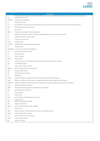 aabbbbrreevviiaattiioonnss 
1 
A.A 
OA 2/2009, of 11 December, to reform OA 4/2000, of 11 January, on the Rights and Liberties of Foreigners in Spain and their Social 
Integration (Aliens Act) 
AA.CC/AC Autonomous Communities 
CC Constitutional Court 
DA Act 39/2006 of 14 December on the Promotion of Personal Autonomy and Care of Dependent Persons (Dependency Act) 
DAC Development Assistance Committee 
DL Decree-Law 
DNGO Development non-governmental organizations 
EA Organic Act 3/2007 of 22 March on effective Equality between women and men (Equality Act) 
ECC Equality Commission of the Congress 
ECJ European Court of Justice 
EE.AA Equality Agents 
EE.PP/EP Equality Plan/s (Companies and organizations) 
EU European Union 
FUNPRODE Fund for the promotion of development 
GCJ General Council of the Judiciary 
GE Gender Equality 
GV Gender Violence 
HH.RR Human Rights 
LFS Labour Force Survey. Conducttes by Realizada por el NSI (National Statistical Institute) 
LMF Lone-Mother Families 
LR Labour reform /Labour reforms 
MAAFN Ministry of Agriculture, Food and Nature 
NHS National Health System 
NSI National Statistical Institute 
OA Organic Act 
OAIES Organic Act 8/2013 of 9 December on the Improvement of Educational Standards 
OAGV Organic Act 1/2004 of 24 December on Integrated Protection Measures against Gender Violence 
OASRRVTP Organic Act 2/2010 of 3 March on Sexual and Reproductive Health and Voluntary Termination of Pregnancy 
ODA Official Development Assistance 
ONGD Non-governmental organization for development cooperation 
PAS Parental Alienation Syndrome 
PL Paternity Leave 
RD Royal Decree 
SADC Spanish Agency for Development Cooperation 
SC Supreme Court 
SHR Sexual and reproductive health 
SPF Single-Parent Families 
SRHR Sexual and Reproductive Health and Rights 
SS Social Security 
SWR Statute of Worker’s Rights (Superior rule of law for employed workers) 
VAWC Violence Against Women Courts 
VTP Voluntary Termination of Pregnancy 
VAW Violence against women 
WI Women´s Institute 
 