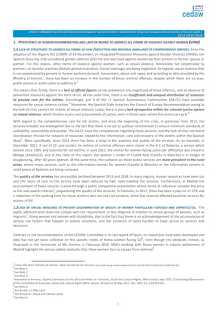 aarrttiiccllee 22:: oobblliiggaattiioonn ttoo eelliimmiinnaattee ddiissccrriimmiinnaattiioonn aaggaaiinnsstt wwoommeenn// aarrttiiccllee 33:: aaddvvaanncceemmeenntt ooff wwoommeenn aanndd gguuaarraanntteeeedd eexxeerrcciissee ooff hhuummaann rriigghhttss // 
2 
GGRR 1122,, GGRR 1199,, GGRR 2288 
11.. PPEERRSSIISSTTEENNCCEE OOFF GGEENNDDEERR DDIISSCCRRIIMMIINNAATTIIOONN AANNDD LLAACCKK OOFF MMEEAANNSS TTOO AADDDDRREESSSS AALLLL FFOORRMMSS OOFF VVIIOOLLEENNCCEE AAGGAAIINNSSTT WWOOMMEENN ((VVAAWW)) 
11..11 LLAACCKK OOFF SSTTRRUUCCTTUURREESS TTOO AADDDDRREESSSS AALLLL FFOORRMMSS OOFF VVAAWW //RREEDDUUCCTTIIOONN AANNDD RREEGGIIOONNAALL IIMMBBAALLAANNCCEE OOFF CCOOMMPPRREEHHEENNSSIIVVEE SSEERRVVIICCEESS.. Since the 
adoption of the Organic Act 1/2004, of 24 December, on Integrated Protection Measures against Gender Violence (OAGV), the 
Spanish State has only considered gender violence (GV) the one exercised against women by their present or former spouse or 
partner. For this reason, other forms of violence against women, such as sexual violence, feminicides not perpetrated by 
partners, or harmful practices (female genital mutilation, forced marriage) are being neglected. As regards sexual violence that 
is not perpetrated by present or former partners (assault, harassment, abuse and rape), and according to data provided by the 
Ministry of Interior1, there has been an increase in the number of these criminal offences, despite which there are no laws, 
public polices or action plans to address it.2 
This means that, firstly, there is a lack of official figures on the prevalence and magnitude of those offences, and an absence of 
preventive measures against this form of GV. At the same time, there is an insufficient and unequal distribution of resources 
to provide care for the victims. Accordingly, just 9 of the 17 Spanish Autonomous Communities (AA.CC) have available 
resources for sexual violence victims.3 Moreover, the Spanish State breaches the Council of Europe Recommendation owing to 
the lack of crisis centers for victims of sexual violence. Lastly, there is also a lack of expertise within the criminal justice system 
on sexual violence, which hinders access and procurement of justice, even in those cases where the victims are girls. 
4 
With regard to the comprehensive care for GV victims, and since the beginning of the crisis, in particular from 2011, the 
services included are endangered due to the fact that there is no act or political commitment to ensure minimum standards of 
availability, accessibility and quality. The AA.CC have the competences regarding these services, and the lack of inter-territorial 
coordination threats the network of resources related to the information, care and recovery of the victims within the Spanish 
State5. More specifically, since 2011 there has been a drop in the quantity and quality of the services. As an example, in 
December 2011, 9 out of 10 care centers for victims of criminal offences were closed in the A.C of Baleares, a service which 
existed since 1989, and essential for GV victims; in June 2012, the shelter for women facing particular difficulties was closed in 
Málaga (Andalucía); and at the close of this report, the women´s center of Ciudad Real (Castilla la Mancha) is in danger of 
disappearing, after 30 years opened. At the same time, the cutbacks on these public services are more prevalent in the rural 
areas, where many services, such as the information centers for women (Castilla la Mancha) or the information centers in 
small towns of Baleares are being removed. 
The quality of the services has perceptibly declined between 2011 and 2014. In many regions, human resources have been cut 
and the hours of care to the victims have been reduced by half, overcrowding the services. Furthermore, in Madrid the 
procurement of these services is done through a public competitive examination whose terms of reference consider the price 
as the sole award criterion6, jeopardizing the quality of the services. In Cataluña, in 2012, there has been a pay cut of 15% and 
a reduction of the working time for those workers who are not civil servants, which has severely affected essential services for 
victims of GV. 
11..22 LLAACCKK OOFF SSPPEECCIIAALL MMEEAASSUURREESS TTOO PPRREEVVEENNTT DDIISSCCRRIIMMIINNAATTIIOONN OOFF GGRROOUUPPSS OOFF WWOOMMEENN PPAARRTTIICCUULLAARRLLYY EEXXPPOOSSEEDD AANNDD UUNNPPRROOTTEECCTTEEDD.. The 
public administration does not comply with the requirement of due diligence in relation to certain groups of women, such as 
migrants7, Roma women and women with disabilities, due to the fact that there is no acknowledgement of the accumulation of 
various risk factors that happen in violent situations, and the existence of extra hurdles to have access to services and 
resources. 
Contrary to the recommendation of the CEDAW Committee in its last report of Spain, no researches have been developed and 
data has not yet been collected on the specific needs of Roma women facing GV8, even though the obstacles remain, as 
illustrated in the feminicide of ML Jiménez in February 2014. NGOs working with Roma women in suburb settlements of 
Madrid highlight the serious added obstacles that these women face to escape from violence9. 
1 Crime rate 2013. Ministry of Interior. State Secretariat for Security. http://ep00.epimg.net/descargables/2014/01/29/399c3f951bc5004b31fac17a009b18b0.pdf 
2 See Note 1. 
3 See Note 2. 
4 See Note 3. 
5International Amnesty. (Spain) Submission to the UN Committee on Economic, Social and Cultural Rights, 48th session, May 2012. /Concluding Observations 
of the Committee on Economic, Social and Cultural Rights 48ºth session, 30 April to 18 May 2012. Doc. ONU: E/C.12/ESP/C0/5 
6 See Note 4. 
7 See Annex i.a ( Olga case). 
8 See Annex i.b ( María and Tamara cases) 
9 See Note 5. 
 