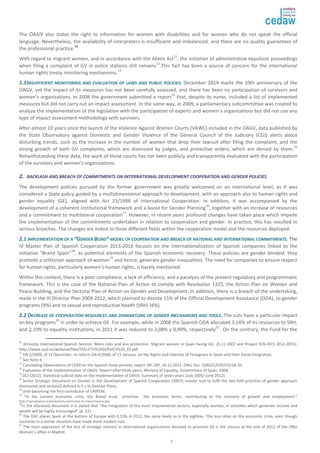The OAGV also states the right to information for women with disabilities and for women who do not speak the official 
language. Nevertheless, the availability of interpreters is insufficient and imbalanced, and there are no quality guarantees of 
the professional practice.10 
With regard to migrant women, and in accordance with the Aliens Act11, the initiation of administrative expulsion proceedings 
when filing a complaint of GV in police stations still remains12.This fact has been a source of concern for the international 
human rights treaty monitoring mechanisms.13 
11..33 IINNSSUUFFFFIICCIIEENNTT MMOONNIITTOORRIINNGG AANNDD EEVVAALLUUAATTIIOONN OOFF LLAAWWSS AANNDD PPUUBBLLIICC PPOOLLIICCIIEESS.. December 2014 marks the 10th anniversary of the 
OAGV, yet the impact of its measures has not been carefully assessed, and there has been no participation of survivors and 
women’s organizations. In 2008 the government submitted a report14 that, despite its name, included a list of implemented 
measures but did not carry out an impact assessment. In the same way, in 2009, a parliamentary subcommittee was created to 
analyze the implementation of the legislation with the participation of experts and women´s organizations but did not use any 
type of impact assessment methodology with survivors. 
After almost 10 years since the launch of the Violence Against Women Courts (VAWC) included in the OAGV, data published by 
the State Observatory against Domestic and Gender Violence of the General Council of the Judiciary (CGJ) alerts about 
disturbing trends, such as the increase in the number of women that drop their lawsuit after filing the complaint, and the 
strong growth of both GV complaints, which are dismissed by judges, and protective orders, which are denied by them.15 
Notwithstanding these data, the work of those courts has not been publicly and transparently evaluated with the participation 
of the survivors and women’s organizations. 
22.. BBAACCKKLLAASSHH AANNDD BBRREEAACCHH OOFF CCOOMMMMIITTMMEENNTTSS OONN IINNTTEERRNNAATTIIOONNAALL DDEEVVEELLOOPPMMEENNTT CCOOOOPPEERRAATTIIOONN AANNDD GGEENNDDEERR PPOOLLIICCIIEESS 
The development policies pursued by the former government was greatly welcomed on an international level, as it was 
considered a State policy guided by a multidimensional approach to development, with an approach also to human rights and 
gender equality (GE), aligned with Act 23/1998 of International Cooperation. In addition, it was accompanied by the 
development of a coherent institutional framework and a boost for Gender Planning16, together with an increase of resources 
and a commitment to multilateral cooperation17. However, in recent years profound changes have taken place which impede 
the implementation of the commitments undertaken in relation to cooperation and gender. In practice, this has resulted in 
serious breaches. The changes are linked to three different fields within the cooperation model and the resources deployed. 
22..11 IIMMPPLLEEMMEENNTTAATTIIOONN OOFF AA ““GGEENNDDEERR BBLLIINNDD”” MMOODDEELL OOFF CCOOOOPPEERRAATTIIOONN AANNDD BBRREEAACCHH OOFF NNAATTIIOONNAALL AANNDD IINNTTEERRNNAATTIIOONNAALL CCOOMMMMIITTMMEENNTTSS.. The 
IV Master Plan of Spanish Cooperation 2013-2016 focuses on the internationalization of Spanish companies linked to the 
initiative “Brand Spain”18, as potential elements of the Spanish economic recovery. These policies are gender blinded; they 
promote a utilitarian approach of women19 and hence, generate gender inequalities. The need for companies to ensure respect 
for human rights, particularly women’s human rights, is barely mentioned. 
Within this context, there is a poor compliance, a lack of efficiency, and a paralysis of the present regulatory and programmatic 
framework. This is the case of the National Plan of Action to comply with Resolution 1325, the Action Plan on Women and 
Peace-Building, and the Sectoral Plan of Action on Gender and Development. In addition, there is a breach of the undertaking, 
made in the III Director Plan 2009-2012, which planned to devote 15% of the Official Development Assistance (ODA), to gender 
programs (9%) and to sexual and reproductive health (SRH) (6%). 
22..22 DDEECCRREEAASSEE OOFF CCOOOOPPEERRAATTIIOONN RREESSOOUURRCCEESS AANNDD DDIISSMMAANNTTLLIINNGG OOFF GGEENNDDEERR MMEECCHHAANNIISSMMSS AANNDD TTOOOOLLSS.. The cuts have a particular impact 
on key programs20 in order to achieve GE. For example, while in 2008 the Spanish ODA allocated 3,14% of its resources to SRH, 
and 2,10% to equality institutions, in 2011 it was reduced to 2,08% y 0,90%, respectively21.. On the contrary, the Fund for the 
10 Amnesty International-Spanish Section: More risks and less protection. Migrant women in Spain facing GV, 25.11.2007 and Project SOS-VICS 2012-2015): 
http://www.usal.es/webusal/files/FOLLETO%20SOSVICS%20_ES.pdf 
11 OA 2/2009, of 11 December, to reform OA 4/2000, of 11 January, on the Rights and Liberties of Foreigners in Spain and their Social Integration. 
12 See Note 6. 
13 Concluding Observations of CERD on the Spanish State periodic report 18º-20º, 10.11.2011. ONU Doc: CERD/C/ESP/CO/18-20. 
14 Evaluation of the implementation of OAGV. Report after three years, Ministry of Equality, Government of Spain, 2008. 
15 GCJ (2012): Statistical judicial data on the implementation of OAGV. Summary of seven years (July 2005/ June 2012). 
16 Sector Strategic Document on Gender in the Development of Spanish Cooperation (2007): master tool to fulfil the two fold priorities of gender approach 
(horizontal and sectoral) defined in II y III Director Plans. 
17 Until becoming the first contributor of UNIFEM. 
18 “In the current economic crisis, the Brand must prioritize the economic terms, contributing to the recovery of growth and employment.” 
http://marcaespana.es/es/quienes-somos/que-es-marca-espana.php 
19In the aforesaid document it is stated that “the integration of the most impoverished sectors, especially women, in activities which generate income and 
wealth will be highly encouraged” (p. 22). 
20 The DAC places Spain at the bottom of Europe with 0,15% in 2012, the same levels as in the eighties. This loss relies on the economic crisis, even though 
countries in a similar situation have made more modest cuts. 
21 The main expression of the loss of strategic interest in international organizations devoted to promote GE is the closure at the end of 2012 of the ONU 
Women’s office in Madrid. 
3 
 