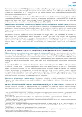 Promotion of Development (FUNPRODE) is the instrument that had the fastest growing in resources. It was set up in 2010, and 
in 2013 it was reformed by transferring its management from the Ministry of Foreign Affairs and Cooperation to the Ministry of 
Economy and Competitiveness. In 2013 about 70% of the ODA targeted loans and credits, breaching the recommendations of 
the Development Assistance Committee (DAC)22. 
Furthermore, the 2012 reform of the Statute of the SADC entailed renaming the Directorate of Sectoral, Gender and Non- 
Governmental Organizations Cooperation as Directorate of Multilateral, Horizontal and Financial Cooperation. As well, the 
Department of Sectoral and Gender Cooperation was renamed as Department of Sectoral Cooperation; focal points and 
gender areas have been removed from many Technical Cooperation Offices (OTC). 
22..33 BBRREEAAKKDDOOWWNN OOFF OORRGGAANNIIZZAATTIIOONNAALL AANNDD IINNSSTTIITTUUTTIIOONNAALL SSTTRRUUCCTTUURREESS ((DDEECCEENNTTRRAALLIIZZEEDD CCOOOOPPEERRAATTIIOONN AANNDD SSOOCCIIAALL FFAABBRRIICC)).. Decentralized 
cooperation, clear feature of the Spanish cooperation model, is at serious risk of disappearing because of two main reasons: 
budgetary cuts and the questioning of local competences. On the cuts side, there has been a 40% fall since 2008, which was 
the year of maximum contribution. Thus, the AA.CC allocated in 2011 a 0,13% of the Budget to ODA, the lowest percentage of 
the last decade. 
With regard to social fabric, some studies estimate that between 20% and 30% of NGOs have disappeared23. According to data 
drawn from a survey conducted by the Spanish Coordinator of DNGOs24, 96% of the DNGO members have suffered the 
reduction of their public funding, with the consequent closure of projects and the obligation to leave the countries. This entails 
both an economic suffocation of Spanish DNGO and a negative impact on partners from the South, who have mentioned 
pressures to focus on “small businesses including women and men, and avoiding tackling unequal power relations between 
them”25. 
aarrttiiccllee 55:: sstteerreeoottyyppeedd rroolleess aanndd pprreejjuuddiicceess // aarrttiiccllee 1155 eeqquuaalliittyy bbeeffoorree llaaww // GGRR 33,, GGRR 1122// 
33.. FFAAIILLUURREE TTOO AADDOOPPTT MMEEAASSUURREESS TTOO MMOODDIIFFYY CCUULLTTUURRAALL PPAATTTTEERRNNSS TTOO BBRREEAAKK DDOOWWNN SSTTEERREEOOTTYYPPEESS IINN EEDDUUCCAATTIIOONN AANNDD CCUULLTTUURREE 
33..11 SSHHOORRTTCCOOMMIINNGGSS IINN TTHHEE CCUURRRRIICCUULLAARR RREEVVIIEEWW AANNDD RREEMMOOVVAALL OOFF GGEE IINN CCLLAASSSSRROOOOMMSS.. Text books and curricula content have not been 
reviewed, in clear breach of Observation 18 of the 2009 report and of article 24 of the EA, persisting the invisibility of women 
in all fields of knowledge26. Examples such as women scientists or women in history, are only mentioned in a 7,5% of all school 
contents. The exclusion of women from the cultural tradition is exacerbated in the case of women from minority communities. 
Moreover, this lack of representation and visibility is also linked to the stereotyped choices of professional and vocational 
studies27. 
As regards the OAIES,28 it does not include in the preamble a direct mention to the promotion of GE and to the prevention of 
GV, although it amends article 1.1 to include the prevention of GV as one of the purposes of the Act. In fact, it removes the 
subject “Education for citizenship”, the only one that included contents to promote equality. At the same time it does not 
include a specific subject to eradicate gender stereotypes and to promote GE, as it neither stipulates measures to amend 
curricula contents and textbooks. The alternative subject, named “Social and civil values” in primary education and “Ethical 
values” in secondary education, is optional; therefore students can choose between this subject and catholic religion, which 
means that those who study religion will not have access to the first option..29 
33..22 NNEEGGLLEECCTT OOFF SSPPEECCIIFFIICC NNEEEEDDSS OOFF TTHHEE RROOMMAA MMIINNOORRIITTYY.. Observations included in the 2009 Shadow Report, referred to Roma 
Population, have not been adequately addressed. In most cases it has involved a mere statement of intent that has not been 
put into effect. 
33..33 LLIIMMIITTEEDD AANNDD SSTTEERREEOOTTYYPPEEDD PPRREESSEENNCCEE OOFF WWOOMMEENN IINN TTHHEE MMEEDDIIAA WWIITTHHOOUUTT PPEENNAALLTTYY BBYY TTHHEE CCOOMMPPEETTEENNTT BBOODDIIEESS.. As recent studies on 
economic information show, there are fewer women than men in the media.30 One of the most important findings is that there 
is a widespread imbalance and a hierarchy where men play a leading role in relation to the economic information, and in 
22 Spain has been “invited” in several occasions to improve the quality and the purpose of the conditions in relation to tied aids. In accordance with the DAC 
report of 2012 (Untying Aid Report), Spain still tied a 30% of its bilateral ODA and only a 64.8% of its bilateral cooperation was untied. This trend has increased 
with the FUNPRODE. 
23 Social Institute ESADE (2012) quoted in Rodríguez Blanco, Elena; et al: “Innovating for social change. Turning ideas into action”. ESADE. June 2012. 
24 Survey send to 86 DNGOs and 17 Autonomous Coordinators who collected data between 2012 and July 2013. 
25 “Impacts on the dismantling of Spanish cooperation in women’s organizations: feminist perspectives form here and there”. Study carried out by CooperAcció 
and La Corriente on the case of Nicaragua, 2013. 
26 www.revistaeducacion.mec.es/doi/363_188.pdf 
27Even though in 2012 the percentage of women enrolled represented 54% compared to 46% of men enrolled, we can see a significant imbalance in the 
choices of studies. Figures for 2009 show that an 82,2% of women choose the educational field and a 27,7% fields such as engineering, manufacturing and 
construction. 
28 Organic Act 8/2013 of 9 December on the Improvement of Educational Standards (OAIES). 
29 Any alternative choice to religion is unlawful from a constitutional point of view in so far as the right to receive a religious training for some individuals 
should not impose alternative obligations for everyone else. 
30 “Representation and treatment of women and gender in economic information” developed in Cataluña in 2012. 
4 
 