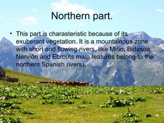 Northern part.
• This part is charasteristic because of its
exuberant vegetation. It is a mountainous zone
with short and flowing rivers, like Miño, Bidasoa,
Nervión and Ebro(its main features belong to the
northern Spanish rivers).
 