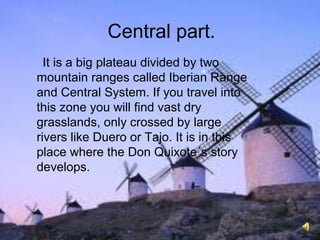 Central part.
It is a big plateau divided by two
mountain ranges called Iberian Range
and Central System. If you travel into
this zone you will find vast dry
grasslands, only crossed by large
rivers like Duero or Tajo. It is in this
place where the Don Quixote´s story
develops.
 