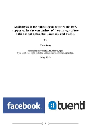 An analysis of the online social network industry
supported by the comparison of the strategy of two
online social networks: Facebook and Tuenti.
By
Celia Pape
Placement University: ICADE, Madrid, Spain
Word count: 5233 words excluding headings, figures, references, appendices.

May 2013

1

 