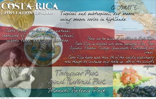 Costa 3,841,000
 Population:
             Rica                                          CL IMAT E
                                Tropical and su btropical; dry season
                                rainy season cooler in h igh lands.

    Costa Rica contains th e natural
  resources of tropical fruits, natural
    ru bber trees, and local beach es.           There are 800 miles of coastline in Cost Rica
                                                                                         a
                                         Cost Rica is divided into seven provinces: San Jose
                                             a                                                ,
                                     Alajuela, Heredia, Cart , Guanacaste Punt
                                                             ago             ,      arenas and
                                                                                         Limon.
                                    Cost Rica hosts more than 5% of the world’s biodiversity
                                        a
                                  even though its landmass only t akes up .03% of the planet's
                                                                                        surface
                                                                                              .

                              Tortugu ero Park
                           Arenal National Park
                           Manu el Antonio Park
Monday, October 17, 2011
 