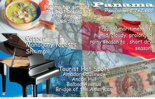 Panama has some of     Panama
                                  the best breaks in         Population: 2,767,000
                                    Latin America.
                                     SURF’S UP!
                                                           Tropical maritime; hot,
                                                         humid, cloudy; prolonged
                           Copper
                                                       rainy season to , short dry
                           Mahogany forests
                                                                           season.
                           Shrimp

                                      Tourist Hot Spots
                                        Amador Causeway
                                           Ancon Hill
                                         Balboa Avenue
                                     Bridge of the Americas
Monday, October 17, 2011
 