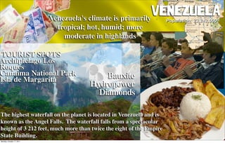 Venezuela's climate is primarily
                                                            VenezuelaPopulation: 23,242,000
                             tropical; hot, humid; more
                               moderate in highlands

 TOURIST SPOTS
Archipielago Los
Roques
Canaima National Park                     Bauxite
Isla de Margarita
                                      Hydropower
                                        Diamonds

The highest waterfall on the planet is located in Venezuela and is
known as the Angel Falls.  The waterfall falls from a spectacular
height of 3 212 feet, much more than twice the eight of the Empire
State Building.
Monday, October 17, 2011
 