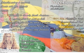 Columbia enjoys a moderate                                                 Columbia
climate with four separate                                           Population:
                                                                     40,803,000
seasons.
                            Colombia is the only South American
                                country that has coast on both                     Tourist Hot Spots
                           oceansColombia has the world’s greatest           Congaree National Park
                            diversity of orchid species95% of the        St. Peter's Catholic Church
                            world’s emeralds come from Colombia          Sesquicentennial State Park



                                      Natural Resources
                                      Natural gas
                                      Nickel
                                      Emeralds
Monday, October 17, 2011
 