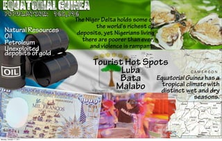 Equatorial Guinea
    Population: 465,746
                      The Niger Delta holds some of
                              the world's richest oil
    Natural Resources  deposits, yet Nigerians living
    Oil                  there are poorer than ever,
    Petroleum              and violence is rampant.
    Unexploited
    deposits of gold
                                 Tourist Hot Spots
                                        Luba
                                        Bata    Equatorial Guinea has a
                                       Malabo     tropical climate with
                                                 distinct wet and dry
                                                               seasons.




Monday, October 17, 2011
 
