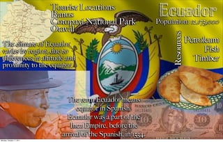 Tourist Locations
                           Banos
                           Cotopaxi National Park
                                                                 Ecuador
                                                                Population: 12,175,000
                           Otaval




                                                                      Resources
  The climate of Ecuador
                                                                                  Petroleum
  varies by region, due to                                                              Fish
  diﬀerences in altitude and                                                        Timber
  proximity to the equator.



                               The term Ecuador means
                                  equator in Spanish.
                               Ecuador was a part of the
                                Inca Empire, before the
                             arrival of the Spanish, in 1534.
Monday, October 17, 2011
 