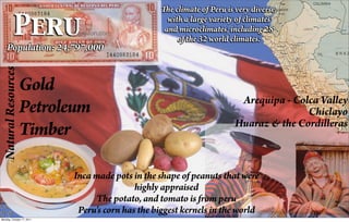 e climate of Peru is very diverse,

             Peru
                                                    with a large variety of climates
                                                   and microclimates, including 28
                                                        of the 32 world climates.
    Population: 24,797,000
  Natural Resources




                      Gold
                                                                          Arequipa - Colca Valley
                      Petroleum                                                         Chiclayo
                                                                         Huaraz & the Cordilleras
                      Timber

                            Inca made pots in the shape of peanuts that were
                                            highly appraised
                                  The potato, and tomato is from peru
                             Peru's corn has the biggest kernels in the world
Monday, October 17, 2011
 