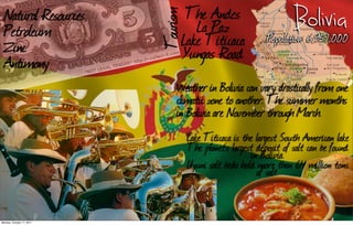 Natural Resources               The Andes




                           Tourism
  Petroleum                         La Paz                           Bolivia
  Zinc                           Lake Titicaca               Population: 6,957,000
  Antimony                       Yungas Road
                               Weather in Bolivia can vary drastically from one
                               climatic zone to another. The summer months
                               in Bolivia are November through March.
                                     Lake Titicaca is the largest South American lake
                                     The planet’s largest deposit of salt can be found
                                                        in Bolivia.
                                     Uyuni salt beds hold more than 64 million tons
                                                          of salt.


Monday, October 17, 2011
 