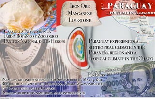 Iron Ore                Paraguay
                                       Manganese               Population: 5,222,000

                                       Limestone
      Casa de la Independencia
      Jardin Botanico y Zoologico
      Panteon Nacional de los Heroes              Paraguay experiences a
                                                  subtropical climate in the
                                                  Paraneña region and a
                                                  tropical climate in the Chaco.

                                                   Fun Facts
 Paraguay got independence from Spanish rule on May 14, 1811
 Before the arrival of the Europeans, Paraguay was inhabited
 by a native tribe called Guarani.
 Paraguay derives its name from an eponymous river
Monday, October 17, 2011
 