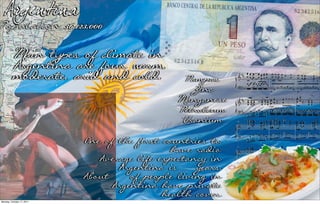 Argentina
Population: 36,123,000

          Main types of climate in
          Argentina are four: warm,
          moderate, arid and cold.              Pampas
                                                 Zinc
                                               Manganese
                                               Petroleum
                                               Uranium
                           One of the first countries to
                                              have radio
                              Average life expectancy in
                                  Argentina is 76 years.
                           About 10% of people living in
                                Argentina have private
Monday, October 17, 2011
                                            health cover.
 