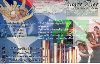 Pu erto Rico
                                                                  Population: 3,810,000



                                                Fun Facts
Castillo de San Felipe del Morro,    World's largest single-dish radio
       The Vieques Biobay,           telescope
 Hot Spots
  Tourist




            El Yunque,               Puerto Rico is roughly the size of
            Culebrita,               Connecticut.
          Camuy Caves                Puerto Rico's unofficial mascot is a tiny
                                     tree frog found only on the island.

                                                 Natural Resources
Climate




                Of Puerto Rico falls into the         copper
                  tropical climatic zone.
             Temperatures are moderate year             oil
               round, averaging near 80 °F
Monday, October 17, 2011
                                                      nickel
 