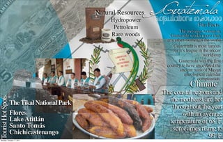 Natural Resources
                                                   Hydropower
                                                                  Guatemala
                                                                  Population: 10,801,000
                                                    Petroleum                            Fun Facts:
                                                                               The average woman in
                                                   Rare woods            Guatemala works more than
                                                                       any other women in the world
                                                                          Guatemala is most famous
                                                                          for it’s league in the soccer
                                                                                             world cup
                                                                             Guatemala was the first
                                                                       country to have uncovered the
                                                                              ancient ruins of Mayan
                                                                                  astrological calendar
                                                                                          computation.
                                                                                    Climate
                                                                     The coastal regions and
Tourist Hot Spots




                                                                        the northeast are hot
                    The Tikal National Park
                                                                         throughout the year
                    Flores                                                   with an average
                    Lake Atitlán                                       temperature of 68°F,
                    Santo Tomás                                          sometimes rising to
                    Chichicastenango
Monday, October 17, 2011
                                                                                        99°F.
 