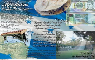 Honduras
   Population:6,147,000
Natural Resources
timber, lead, zinc, iron                               Fun Fa
ore, antimony, coal,                                           cts
                                    “Banana Republic” was ﬁrst
ﬁsh, hydropower                     applied to Honduras for the
                                      inﬂuence of U.S. banana
                                             companies.
                                   Christopher Columbus is said
                                     to have said after leaving
                                   behind a storm: “Thank God
                                   we've left these Depths.” And
                                   he called Depths (Honduras).
                           Climate
                           Honduras is hot and humid almost year-
                           round. Temperatures vary by altitude rather         Copa Ruinas
                           than season. The average high temperature
                           nationwide is 90°F.                           Archaeological Site
Monday, October 17, 2011
 