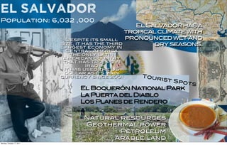 El Salvador
Population: 6,032 ,000
                                                     El Salvador has a
                                                  tropical climate with
                             Despite its small    pronounced wet and
                           size, it has the third
                           largest economy in
                                                          dry seasons.
                             Central America
                               the only Latin
                            American country
                            that has troops in
                                    Iraq
                            It has used the US
                            dollar as its main
                           currency since 2001      Tour
                                                          ist Sp
                                                                ots
                                 El Boquerón National Park
                                 La Puerta del Diablo
                                 Los Planes de Rendero

                                  Natural resources
                                  Geothermal power
                                          Petroleum
                                        Arable land
Monday, October 17, 2011
 