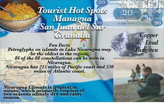 Tourist Hot Spots
                                                          Nicaragua
                                                          Population: 4,807,000
                              Managua
                           San Juan del Sur
                              Granada                           Copper
                             Fun Facts                            Lead
         Petroglyphs on islands in Lake Nicaragua may          Tungsten
                    be the oldest in the region.
            86 of the 88 constellations can be seen in
                            Nicaragua.
        Nicaragua has 215 miles of Paciﬁc coast and 330
                     miles of Atlantic coast.


    Nicaragua Climate is tropical in
    nature, which primarily consists of
    two seasons namely dry and rainy
    season.
Monday, October 17, 2011
 