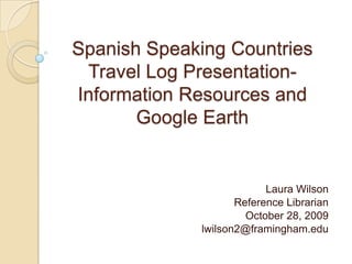 Spanish Speaking Countries Travel Log Presentation-Information Resources and Google Earth Laura Wilson Reference Librarian October 28, 2009 lwilson2@framingham.edu 