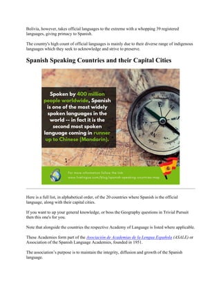 Bolivia, however, takes official languages to the extreme with a whopping 39 registered
languages, giving primacy to Spanish.
The country's high count of official languages is mainly due to their diverse range of indigenous
languages which they seek to acknowledge and strive to preserve.
Spanish Speaking Countries and their Capital Cities
Here is a full list, in alphabetical order, of the 20 countries where Spanish is the official
language, along with their capital cities.
If you want to up your general knowledge, or boss the Geography questions in Trivial Pursuit
then this one's for you.
Note that alongside the countries the respective Academy of Language is listed where applicable.
These Academies form part of the Asociación de Academias de la Lengua Española (ASALE) or
Association of the Spanish Language Academies, founded in 1951.
The association’s purpose is to maintain the integrity, diffusion and growth of the Spanish
language.
 