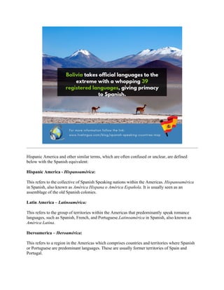 Hispanic America and other similar terms, which are often confused or unclear, are defined
below with the Spanish equivalent:
Hispanic America - Hispanoamérica:
This refers to the collective of Spanish Speaking nations within the Americas. Hispanoamérica
in Spanish, also known as América Hispana o América Española. It is usually seen as an
assemblage of the old Spanish colonies.
Latin America – Latinoamérica:
This refers to the group of territories within the Americas that predominantly speak romance
languages, such as Spanish, French, and Portuguese.Latinoamérica in Spanish, also known as
América Latina.
Iberoamerica – Iberoamérica:
This refers to a region in the Americas which comprises countries and territories where Spanish
or Portuguese are predominant languages. These are usually former territories of Spain and
Portugal.
 