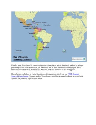 Finally, apart from these 20 countries there are other places where Spanish is spoken by a large
percentage of the local population, yet Spanish is not in their list of official languages. Such
territories include Belize, Puerto Rico, Andorra, and The Republic of the Philippines.
If you have travel plans to visit a Spanish-speaking country, check out our FREE Spanish
Survival Crash Course. Sign up, and we'll send you everything you need to know to grasp basic
Spanish for your trip, right to your inbox.
 