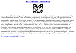 Spanish Speaking Countries Essay
American sports and Spanish–speaking countries sports are very distinct to the countries cultures. In Spanish–speaking countries, many people play,
watch, and are passionate for the sport fГєtbol (soccer). Sports influence people's lives today in many ways, some being the culture of the sport,
watching the games on tv, or meeting your role model sports player. Soccer in America is looked at way differently than fГ
єtbol (soccer) in
Spanish–speaking countries. Soccer here in America is looked at as a fun family night with food, drinks, and merchandise. While in Spanish–speaking
countries they see fГєtbol (soccer) as a way of life. They eat,sleep, and breathe the sport. They are very passionate in watching and playing it. In
America the approximate amount of people that watch soccer is 14,156,000. In Spanish–speaking countries that number goes way up. There about 15.9
million people that watch soccer on average. The number one ranked sport in the U.S is American Football. Soccer is ranked number three. In
Spanish–speaking countries the number one...show more content...
The drug rule is that you cannot take steroids or use any drugs if you play football. You get tested every so often to make sure people don't break
this rule. If you do your punishment ranges from suspensions to paying money. The game American Football is played the same in both places.
You have 4 downs until the ball goes to the other team, you get 6 points for a touchdown and can either go for 2 or kick a field goal. Lastly,
drafting is the same. In America if you play college football and want to get drafted you go to the NFL draft and wait to hear your name. If you do not
hear your name, then you did not make it. In Spanish–speaking countries it goes the same way except there is less competition in the sport for
Get more content on HelpWriting.net
 