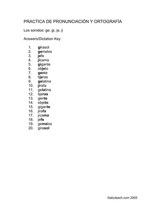 PRACTICA DE PRONUNCIACIÓN Y ORTOGRAFÍA 
Los sonidos: ge, gi, je, ji 
Answers/Dictation Key 
1. girasol 
2. gemelos 
3. jefe 
4. jícama 
5. gigante 
6. objeto 
7. gente 
8. tijeras 
9. gelatina 
10. jirafa 
11. gelatina 
12. tijeras 
13. gente 
14. objeto 
15. gigante 
16. jirafa 
17. jícama 
18. jefe 
19. gemelos 
20. girasol 
©abcteach.com 2005 
