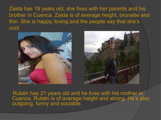 Zaida has 19 years old, she lives with her parents and his
brother in Cuenca. Zaida is of average height, brunette and
thin. She is happy, loving and the people say that she’s
cool.




 Rubén has 21 years old and he lives with his mother in
 Cuenca. Rubén is of average height and strong. He’s also
 outgoing, funny and sociable.
 