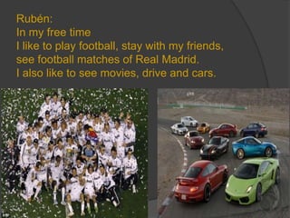 Rubén:
In my free time
I like to play football, stay with my friends,
see football matches of Real Madrid.
I also like to see movies, drive and cars.
 