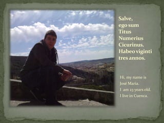 Salve,
ego sum
Titus
Numerius
Cicurinus.
Habeo viginti
tres annos.


Hi, my name is
José María.
I am 23 years old.
I live in Cuenca.
 