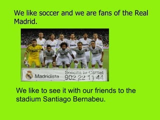 We like soccer and we are fans of the Real
Madrid.




We like to see it with our friends to the
stadium Santiago Bernabeu.
 