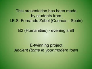 This presentation has been made
            by students from
I.E.S. Fernando Zóbel (Cuenca – Spain)

    B2 (Humanities) - evening shift


          E-twinning project
  Ancient Rome in your modern town
 