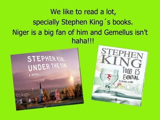 We like to read a lot,
       specially Stephen King´s books.
Niger is a big fan of him and Gemellus isn’t
                    haha!!!
 