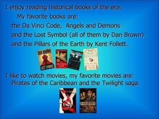 I enjoy reading historical books of the era.
     My favorite books are:
   the Da Vinci Code, Angels and Demons
   and the Lost Symbol (all of them by Dan Brown)
   and the Pillars of the Earth by Kent Follett.




I like to watch movies, my favorite movies are:
   Pirates of the Caribbean and the Twilight saga.
 