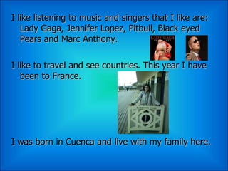I like listening to music and singers that I like are:
   Lady Gaga, Jennifer Lopez, Pitbull, Black eyed
   Pears and Marc Anthony.

I like to travel and see countries. This year I have
   been to France.




I was born in Cuenca and live with my family here.
 