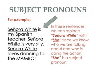SUBJECT PRONOUNS For example:  Señora White  is my Spanish teacher.  Señora White  is very silly.  Señora White  loves dancing to the MAMBO! In these sentences we can replace  “Señora White ” with  “ She ”  since we know who we are talking about and who is doing the action.  “She”  is a subject pronoun .  