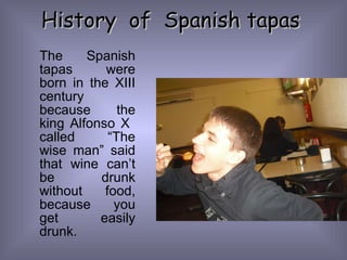 History  of  Spanish tapas The Spanish tapas were born in the XIII century because the king Alfonso X  called “The wise man” said that wine can’t be drunk without food, because you get easily drunk. 