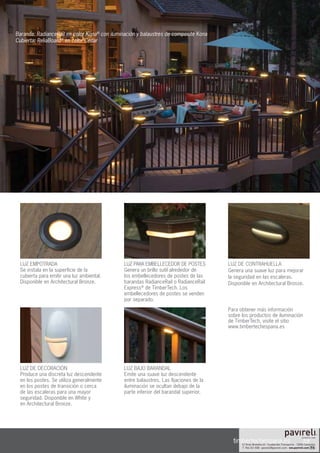 39
Baranda: RadianceRail en color Kona®
con iluminación y balaustres de composite Kona
Cubierta: ReliaBoard®
en color Cedar
timbertechespana.es
LUZ BAJO BARANDAL
Emite una suave luz descendente
entre balaustres. Las fijaciones de la
iluminación se ocultan debajo de la
parte inferior del barandal superior.
LUZ PARA EMBELLECEDOR DE POSTES
Genera un brillo sutil alrededor de
los embellecedores de postes de las
barandas RadianceRail o RadianceRail
Express®
de TimberTech. Los
embellecedores de postes se venden
por separado.
LUZ DE CONTRAHUELLA
Genera una suave luz para mejorar
la seguridad en las escaleras.
Disponible en Architectural Bronze.
Para obtener más información
sobre los productos de iluminación
de TimberTech, visite el sitio
www.timbertechespana.es
LUZ DE DECORACIÓN
Produce una discreta luz descendente
en los postes. Se utiliza generalmente
en los postes de transición o cerca
de las escaleras para una mayor
seguridad. Disponible en White y
en Architectural Bronze.
LUZ EMPOTRADA
Se instala en la superficie de la
cubierta para emitir una luz ambiental.
Disponible en Architectural Bronze.
 