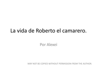 La vida de Roberto el camarero. Por Alexei MAY NOT BE COPIED WITHOUT PERMISSION FROM THE AUTHOR. 