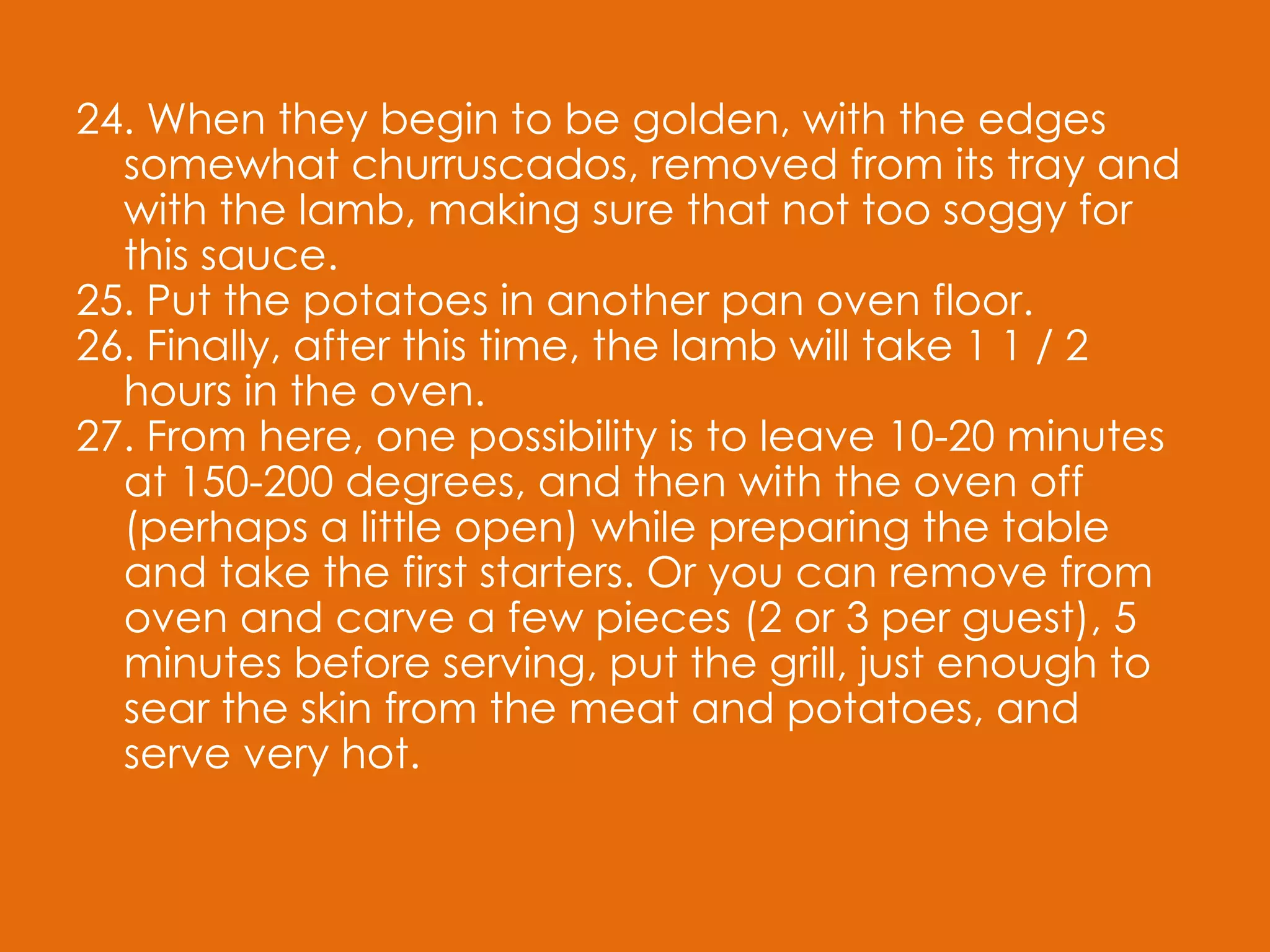 24. When they begin to be golden, with the edges somewhat churruscados, removed from its tray and with the lamb, making sure that not too soggy for this sauce. 25. Put the potatoes in another pan oven floor. 26. Finally, after this time, the lamb will take 1 1 / 2 hours in the oven. 27. From here, one possibility is to leave 10-20 minutes at 150-200 degrees, and then with the oven off (perhaps a little open) while preparing the table and take the first starters. Or you can remove from oven and carve a few pieces (2 or 3 per guest), 5 minutes before serving, put the grill, just enough to sear the skin from the meat and potatoes, and serve very hot. 