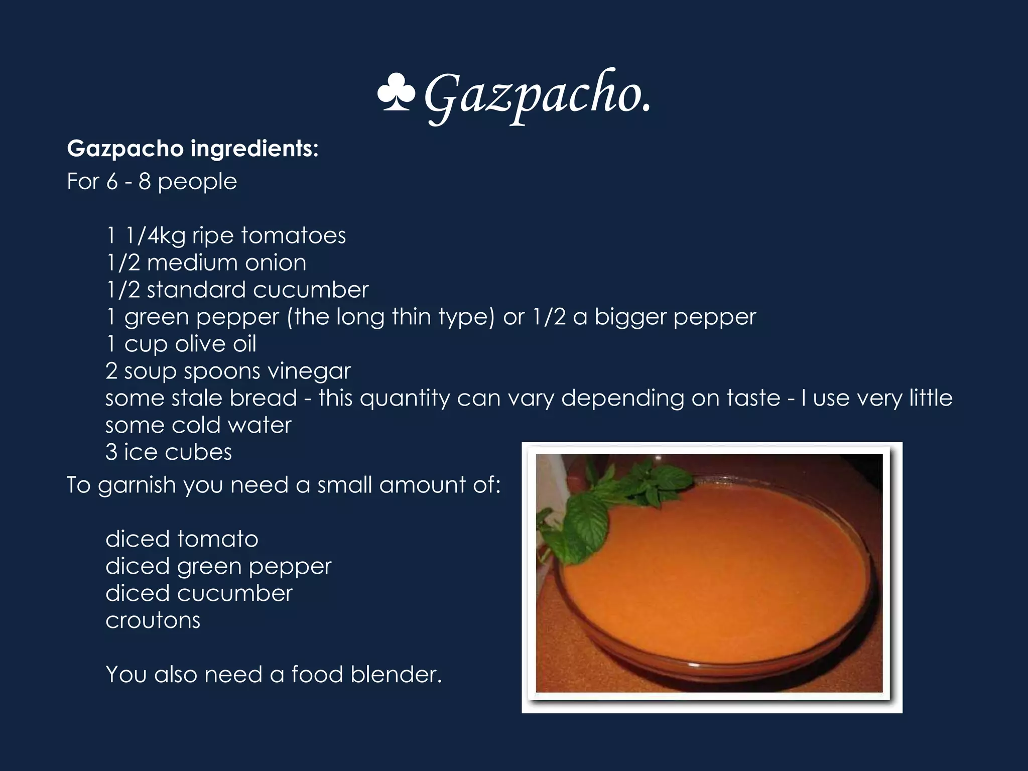 ♣ Gazpacho. Gazpacho ingredients: For 6 - 8 people 1 1/4kg ripe tomatoes 1/2 medium onion 1/2 standard cucumber 1 green pepper (the long thin type) or 1/2 a bigger pepper 1 cup olive oil 2 soup spoons vinegar some stale bread - this quantity can vary depending on taste - I use very little some cold water 3 ice cubes To garnish you need a small amount of: diced tomato diced green pepper  diced cucumber croutons You also need a food blender. 