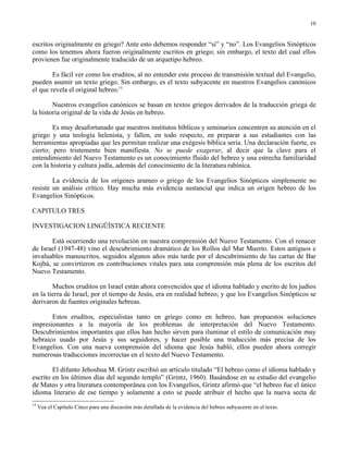 10


escritos originalmente en griego? Ante esto debemos responder “sí” y “no”. Los Evangelios Sinópticos
como los tenemos ahora fueron originalmente escritos en griego; sin embargo, el texto del cual ellos
provienen fue originalmente traducido de un arquetipo hebreo.

        Es fácil ver como los eruditos, al no entender este proceso de transmisión textual del Evangelio,
pueden asumir un texto griego. Sin embargo, es el texto subyacente en nuestros Evangelios canónicos
el que revela el original hebreo.15

        Nuestros evangelios canónicos se basan en textos griegos derivados de la traducción griega de
la historia original de la vida de Jesús en hebreo.

        Es muy desafortunado que nuestros institutos bíblicos y seminarios concentren su atención en el
griego y una teología helenista, y fallen, en todo respecto, en preparar a sus estudiantes con las
herramientas apropiadas que les permitan realizar una exégesis bíblica seria. Una declaración fuerte, es
cierto; pero tristemente bien manifiesta. No se puede exagerar, al decir que la clave para el
entendimiento del Nuevo Testamento es un conocimiento fluido del hebreo y una estrecha familiaridad
con la historia y cultura judía, además del conocimiento de la literatura rabínica.

        La evidencia de los orígenes arameo o griego de los Evangelios Sinópticos simplemente no
resiste un análisis crítico. Hay mucha más evidencia sustancial que indica un origen hebreo de los
Evangelios Sinópticos.

CAPITULO TRES

INVESTIGACION LINGÜÍSTICA RECIENTE

       Está ocurriendo una revolución en nuestra comprensión del Nuevo Testamento. Con el renacer
de Israel (1947-48) vino el descubrimiento dramático de los Rollos del Mar Muerto. Estos antiguos e
invaluables manuscritos, seguidos algunos años más tarde por el descubrimiento de las cartas de Bar
Kojbá, se convirtieron en contribuciones vitales para una comprensión más plena de los escritos del
Nuevo Testamento.

        Muchos eruditos en Israel están ahora convencidos que el idioma hablado y escrito de los judíos
en la tierra de Israel, por el tiempo de Jesús, era en realidad hebreo; y que los Evangelios Sinópticos se
derivaron de fuentes originales hebreas.

       Estos eruditos, especialistas tanto en griego como en hebreo, han propuestos soluciones
impresionantes a la mayoría de los problemas de interpretación del Nuevo Testamento.
Descubrimientos importantes que ellos han hecho sirven para iluminar el estilo de comunicación muy
hebraico usado por Jesús y sus seguidores, y hacer posible una traducción más precisa de los
Evangelios. Con una nueva comprensión del idioma que Jesús habló, ellos pueden ahora corregir
numerosas traducciones incorrectas en el texto del Nuevo Testamento.

        El difunto Jehoshua M. Grintz escribió un artículo titulado “El hebreo como el idioma hablado y
escrito en los últimos días del segundo templo” (Grintz, 1960). Basándose en su estudio del evangelio
de Mateo y otra literatura contemporánea con los Evangelios, Grintz afirmó que “el hebreo fue el único
idioma literario de ese tiempo y solamente a esto se puede atribuir el hecho que la nueva secta de
15
     Vea el Capítulo Cinco para una discusión más detallada de la evidencia del hebreo subyacente en el texto.
 