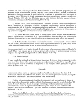 11


“hombres sin letra y del vulgo” (Hechos 4:13) escribiera su libro principal, propuesto para sus
miembros judíos, en este idioma” (Grintz, 1960:46). Grintz además enfatiza: “Además, el hebreo fue
por entonces el vehículo principal de habla [énfasis de los autores] en la Palestina judía, o al menos en
Jerusalén y Judea.” Él provee evidencia para esta declaración con una historia relevante, narrada en el
Talmud (Nedarim 66b) sobre las dificultades que un judío babilonio de habla aramea tenía para
comunicarse con su esposa de Jerusalén (Grintz, 1960: 46-47).

       El profesor David Flusser de la Universidad Hebrea de Jerusalén, y una autoridad judía del
Nuevo Testamento y cristianismo primitivo, reconocida mundialmente, sostiene firmemente el
concepto que La vida de Jesús fue compuesta originalmente en hebreo. Él afirma que hay cientos de
semitismos (modismos semíticos) en los Evangelios Sinópticos que podrían solo ser hebreos, pero no
hay semitismos que podrían ser solo arameos sin ser también hebreos.

       El Dr. Moshe Bar-Asher, quién heredó la reputación del finado profesor Yehezkiel Kutscher
como el erudito arameo sobresaliente de la Universidad Hebrea, dice que él cree que los evangelios
sinópticos tienen su origen en una traducción griega de un documento original hebreo (¡no arameo!).

        El Dr. Pinhas Lapide, director de la Escuela de Traductores e Intérpretes de la Universidad Bar-
Ilan, en Tel Aviv, ha escrito un artículo titulado “El evangelio hebreo perdido” (Lapide, 1974). El Dr.
Lapide, un erudito especializado en más de una docena de idiomas, declara:

No menos significativo es el hecho, derivado de subsecuente hallazgos documentales en Murabba’at,
Nahal Heber, y en Masada, que a través del primer siglo cristiano (y posteriormente), los temas
religiosos eran registrados principalmente en hebreo (Lapide, 1974: 169).

       El Dr. Lapide concluye:

El siglo pasado ha testificado el descubrimiento inesperado de tesoros literarios descubiertos tales
como en el Cairo Geniza y los encontrados en cuevas en Qumram y Murabba. No es imposible que un
excavador pueda todavía desenterrar un fragmento de ese evangelio hebreo primigenio “según los
judíos.” (Lapide, 1974: 170).

                                              {Fotografía}

Un documento hebreo escrito en papiro encontrado en Nahal Hever. Comienza: “En el día 28 de
Marheshvan, el tercer año de Shimon ben [Hebreo, “hijo de”] Kosiba, presidente de Israel, en En-gedi.”
(Cortesía del Santuario del Libro, Museo de Israel. Foto: David Harris)

       Eruditos sobresalientes fuera de Israel han llegado también a la conclusión que el idioma de
Jesús fue el hebreo. Uno de tales eruditos es Harris Birkeland, un noruego. En su artículo titulado “El
idioma de Jesús”, Birkeland desafía el concepto corriente que el idioma de Jesús era arameo. Su
conclusión es “El idioma de la gente común en Palestina por el tiempo de Jesús fue hebreo.” Él
continúa: “Mi conclusión subsecuente ... que Jesús realmente usó hebreo, parece también ineludible”
(Birkeland, 1954: 39).

       William Sanford LaSor, profesor emérito en el Seminario Teológico Fuller en Pasadena,
California, es un notable erudito semítico. En una exposición entregada en Jerusalén el 24 de Abril de
1982, él declaró:
 