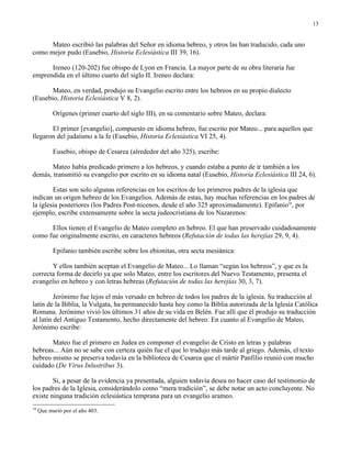 13


      Mateo escribió las palabras del Señor en idioma hebreo, y otros las han traducido, cada uno
como mejor pudo (Eusebio, Historia Eclesiástica III 39, 16).

      Ireneo (120-202) fue obispo de Lyon en Francia. La mayor parte de su obra literaria fue
emprendida en el último cuarto del siglo II. Ireneo declara:

       Mateo, en verdad, produjo su Evangelio escrito entre los hebreos en su propio dialecto
(Eusebio, Historia Eclesiástica V 8, 2).

           Orígenes (primer cuarto del siglo III), en su comentario sobre Mateo, declara:

       El primer [evangelio], compuesto en idioma hebreo, fue escrito por Mateo... para aquellos que
llegaron del judaísmo a la fe (Eusebio, Historia Eclesiástica VI 25, 4).

           Eusebio, obispo de Cesarea (alrededor del año 325), escribe:

       Mateo había predicado primero a los hebreos, y cuando estaba a punto de ir también a los
demás, transmitió su evangelio por escrito en su idioma natal (Eusebio, Historia Eclesiástica III 24, 6).

        Estas son solo algunas referencias en los escritos de los primeros padres de la iglesia que
indican un origen hebreo de los Evangelios. Además de estas, hay muchas referencias en los padres de
la iglesia posteriores (los Padres Post-nicenos, desde el año 325 aproximadamente). Epifanio16, por
ejemplo, escribe extensamente sobre la secta judeocristiana de los Nazarenos:

      Ellos tienen el Evangelio de Mateo completo en hebreo. El que han preservado cuidadosamente
como fue originalmente escrito, en caracteres hebreos (Refutación de todas las herejías 29, 9, 4).

           Epifanio también escribe sobre los ebionitas, otra secta mesiánica:

       Y ellos también aceptan el Evangelio de Mateo... Lo llaman “según los hebreos”, y que es la
correcta forma de decirlo ya que solo Mateo, entre los escritores del Nuevo Testamento, presenta el
evangelio en hebreo y con letras hebreas (Refutación de todas las herejías 30, 3, 7).

         Jerónimo fue lejos el más versado en hebreo de todos los padres de la iglesia. Su traducción al
latín de la Biblia, la Vulgata, ha permanecido hasta hoy como la Biblia autorizada de la Iglesia Católica
Romana. Jerónimo vivió los últimos 31 años de su vida en Belén. Fue allí que él produjo su traducción
al latín del Antiguo Testamento, hecho directamente del hebreo. En cuanto al Evangelio de Mateo,
Jerónimo escribe:

       Mateo fue el primero en Judea en componer el evangelio de Cristo en letras y palabras
hebreas... Aún no se sabe con certeza quién fue el que lo tradujo más tarde al griego. Además, el texto
hebreo mismo se preserva todavía en la biblioteca de Cesarea que el mártir Panfilio reunió con mucho
cuidado (De Virus Inlustribus 3).

        Si, a pesar de la evidencia ya presentada, alguien todavía desea no hacer caso del testimonio de
los padres de la Iglesia, considerándolo como “mera tradición”, se debe notar un acto concluyente. No
existe ninguna tradición eclesiástica temprana para un evangelio arameo.
16
     Que murió por el año 403.
 