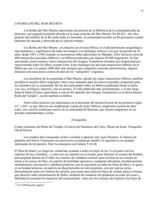 14




LOS ROLLOS DEL MAR MUERTO

      Los Rollos del Mar Muerto representan una porción de la biblioteca de la comunidad judía de
Qumram, una pequeña localidad ubicada en la costa noroeste del Mar Muerto. En 68 D.C., dos años
después del estallido de la Revuelta Judía en Jerusalén, la comunidad encontró un fin prematuro cuando
Qumram fue atacada y destruida por el ejército romano.

        Los Rollos del Mar Muerto , en relación con el texto bíblico, es el descubrimiento arqueológico
más dramático y significativo de todos los tiempos. Los hallazgos salieron a luz por un periodo de 16
años, desde 1947 a 1963 (cuando se encontraron rollos adicionales en Masada). Ellos incluyen cerca de
600 manuscritos parciales (bíblicos y no bíblicos) indicados por algunos 40.000 fragmentos. Se han
encontrado ciento setenta y nueve manuscritos del Antiguo Testamento (muchos muy fragmentarios),
representando todos los libros excepto Ester. Estos hallazgos nos proveen manuscritos hebreos de la
Biblia que son a lo menos 1000 años más antiguos que cualquiera conocido anteriormente, algunos
distantes solo unos pocos cientos de años de los “autógrafos” originales.

        Los miembros de la comunidad el Mar Muerto, además de copiar manuscritos bíblicos, también
escribieron muchos libros originales, tales como manuales para los nuevos iniciados, propuestos para
los miembros de su comunidad. De los diez principales rollos no bíblicos publicados hasta la fecha,
solo uno, el Génesis Apócrifo, está en arameo. El rollo publicado más recientemente, y el más largo
hasta la fecha (28 pies, equivalente a más de 80 capítulos del Antiguo Testamento), es el ahora famoso
Rollo del Templo17, escrito también en hebreo.

        Estos rollos sectarios son importantes en la discusión del idioma literario de los primeros siglos
a.C. y D.C. ya que ellos no son simplemente copias de textos bíblicos compuestos cientos de años
antes, sino escritos totalmente nuevos de la comunidad de Qumram, que fueron compuestos en un
periodo contemporáneo a Jesús.

                                              {Fotografía}

Cuatro columnas del Rollo del Templo. (Cortesía del Santuario del Libro, Museo de Israel. Fotografía:
David Harris)

        Los eruditos han comenzado recién a estudiar y apreciar esta vasta literatura. El número de
paralelos del Nuevo Testamento en estos textos es realmente notable. El siguiente es un ejemplo
interesante de tal paralelo. Note la semejanza con Gálatas 5:16-26:

El Dios de Israel y su Angel de verdad han ayudado a todos los hijos de luz. Es él quien creó los
espíritus de luz y tinieblas... y estos son sus caminos en el mundo: para iluminar el corazón del hombre,
para preparar delante de él todos los caminos de verdadera rectitud, para inculcar en su corazón un
temor a los juicios de Dios, un espíritu de humildad, paciencia, compasión abundante, bondad perenne,
entendimiento, percepción y sabiduría poderosa, que se encuentra en todas las obras de Dios y se apoya
en su bondad amorosa, un espíritu de discernimiento en todo propósito, celo por juicios rectos,
determinación santa con firmeza de corazón, gran amor para todos los hijos de verdad, pureza virtuosa
que aborrece toda contaminación de ídolos, modestia de conducta con prudencia en todas las cosas y
fidelidad en esconder los misterios del conocimiento –estos son los consejos del espíritu a los hijos de
17
     Ve la Bibliografía, página   .
 