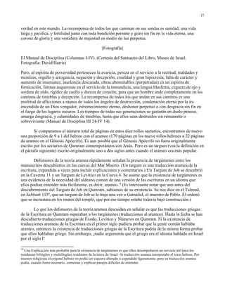 15


verdad en este mundo. La recompensa de todos los que caminan en sus sendas es sanidad, una vida
larga y pacífica, y fertilidad junto con toda bendición perenne y gozo sin fin en la vida eterna, una
corona de gloria y una vestidura de majestad en medio de luz perpetua.

                                                        {Fotografía}

El Manual de Disciplina (Columnas I-IV). (Cortesía del Santuario del Libro, Museo de Israel.
Fotografía: David Harris)

Pero, al espíritu de perversidad pertenecen la avaricia, pereza en el servicio a la rectitud, maldades y
mentiras, orgullo y arrogancia, negación y decepción, crueldad y gran hipocresía, falta de carácter y
aumento de insensatez, insolencia descarada, obras abominables (perpetradas) en un espíritu de
fornicación, formas asquerosas en el servicio de la inmundicia, una lengua blasfema, ceguera de ojo y
sordera de oído, rigidez de cuello y dureza de corazón, para que un hombre ande completamente en los
caminos de tinieblas y decepción. La recompensa de todos los que andan en sus caminos es una
multitud de aflicciones a manos de todos los ángeles de destrucción, condenación eterna por la ira
encendida de un Dios vengador, estremecimiento eterno, deshonor perpetuo o con desgracia sin fin en
el fuego de los lugares oscuros. Los tiempos de todas sus generaciones se gastarán en duelo penoso,
amarga desgracia, y calamidades de tinieblas, hasta que ellos sean destruidos sin remanente o
sobreviviente (Manual de Disciplina III 24-IV 14).

        Si comparamos el número total de páginas en estos diez rollos sectarios, encontramos de nuevo
una proporción de 9 a 1 del hebreo con el arameo (179 páginas en los nueve rollos hebreos a 22 páginas
de arameo en el Génesis Apócrifo). Es aun posible que el Génesis Apócrifo no fuera originalmente
escrito por los sectarios de Qumram contemporáneos con Jesús. Pero es un targum (vea la definición en
el párrafo siguiente) escrito originalmente uno o dos siglos antes cuando el arameo era más popular.

        Defensores de la teoría aramea rápidamente señalan la presencia de targúmenes entre los
manuscritos descubiertos en las cuevas del Mar Muerto. (Un targum es una traducción aramea de la
escritura, expandida a veces para incluir explicaciones y comentarios.) Un Targum de Job se descubrió
en la Caverna 11 y un Targum de Levítico en la Cueva 4. Se asume que la existencia de targúmenes es
una evidencia de la necesidad del aldeano común de una versión de las escrituras en un idioma que
ellos podían entender más fácilmente, es decir, arameo.18 (Es interesante notar que aun antes del
descubrimiento del Targum de Job en Qumram, sabíamos de su existencia. Se nos dice en el Talmud,
en Sabbath 115ª, que un targum de Job se le trajo una vez a Gamaliel, el maestro de Pablo. Él ordenó
que se incrustara en los muros del templo, que por ese tiempo estaba todavía bajo construcción.)

        Lo que los defensores de la teoría aramea descuidan en señalar es que las traducciones griegas
de la Escritura en Qumram superaban a los targúmenes (traducciones al arameo). Hasta la fecha se han
descubierto traducciones griegas de Éxodo, Levítico y Números en Qumram. Si la existencia de
traducciones arameas de la Escritura en el primer siglo pudiera probar que la gente común hablaba
arameo, entonces la existencia de traducciones griegas de la Escritura podría de la misma forma probar
que ellos hablaban griego. Sin embargo, ¡nadie argumenta que el griego era el idioma hablado en Israel
por el siglo I!

18
  Una Explicación más probable para la existencia de targúmenes es que ellos desempeñaron un servicio útil para los
residentes bilingües y multilingües residentes de la tierra de Israel –la traducción aramea interpretaba el texto hebreo. Por
razones religiosas el original hebreo no podía ser siquiera alterado o expandido ligeramente, pero su traducción aramea
podía, cuando fuera necesario, comentar y explicar pasajes difíciles de entender.
 