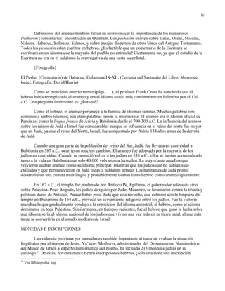 16




        Defensores del arameo también fallan en no reconocer la importancia de los numerosos
Pesharim (comentarios) encontrados en Qumram. Los pesharim existen sobre Isaías, Oseas, Micaías,
Nahum, Habacuc, Sofonías, Salmos, y sobre pasajes dispersos de otros libros del Antiguo Testamento.
Todos los pesharim están escritos en hebreo. ¿Es factible que un comentario de la Escritura se
escribiera en un idioma que la mayoría del pueblo no entendía? Ciertamente no, ya que el estudio de la
Escritura no era en el judaísmo la prerrogativa de una casta sacerdotal.

           {Fotografía}

El Pesher (Comentario) de Habacuc. Columnas IX-XII. (Cortesía del Santuario del Libro, Museo de
Israel. Fotografía: David Harris)

       Como se mencionó anteriormente (págs. ), el profesor Frank Cross ha concluido que el
hebreo había reemplazado el arameo y era el idioma usado más comúnmente en Palestina por el 130
a.C. Una pregunta interesante es: ¿Por qué?

        Como el hebreo, el arameo pertenece a la familia de idiomas semitas. Muchas palabras son
comunes a ambos idiomas; aún otras palabras tienen la misma raíz. El arameo era el idioma oficial de
Persia así como la lingua franca de Asiria y Babilonia desde el 700-300 a.C. La influencia del arameo
sobre los reinos de Judá e Israel fue considerable; aunque su influencia en el reino del norte fue mayor
que en Judá, ya que el reino del Norte, Israel, fue conquistado por Asiria 134 años antes de la derrota
de Judá.

        Cuando una gran parte de la población del reino del Sur, Judá, fue llevada en cautividad a
Babilonia en 587 a.C., ocurrieron muchos cambios. El arameo fue adoptado por la mayoría de los
judíos en cautividad. Cuando se permitió volver a los judíos en 538 a.C., ellos se habían acostumbrado
tanto a la vida en Babilonia que solo 40.000 volvieron a Jerusalén. La mayoría de aquellos que
volvieron usaban arameo como su idioma principal, mientras que los judíos que no habían sido
exiliados y que permanecieron en Judá todavía hablaban hebreo. Los habitantes de Judá pronto
desarrollaron una cultura multilingüe y probablemente usaban tanto hebreo como arameo igualmente.

        En 167 a.C., el templo fue profanado por Antíoco IV, Epífanes, el gobernador seléusida sirio
sobre Palestina. Poco después, los judíos dirigidos por Judas Macabeo, se levantaron contra la tiranía y
políticas duras de Antíoco. Parece haber poca duda que esta revuelta, que culminó con la limpieza del
templo en Diciembre de 164 a.C., provocó un avivamiento religioso entre los judíos. Fue la victoria
macabea la que gradualmente condujo a la reposición del idioma ancestral, el hebreo, como el idioma
dominante en toda Palestina. Similarmente, en tiempos recientes, fue el hebreo que ganó la lucha sobre
que idioma sería el idioma nacional de los judíos que vivían una vez más en su tierra natal, el que más
tarde se convertiría en el estado moderno de Israel.

MONEDAS E INSCRIPCIONES

        La evidencia provistas por monedas es también importante al tratar de evaluar la situación
lingüística por el tiempo de Jesús. Ya’akov Meshorer, administrador del Departamento Numismático
del Museo de Israel, y experto numismático del mismo, ha incluido 215 monedas judías en su
catálogo.19 De estas, noventa nueve tienen inscripciones hebreas, ¡solo una tiene una inscripción
19
     Vea Bibliografía, pág. .
 